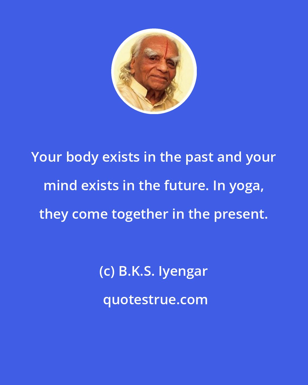 B.K.S. Iyengar: Your body exists in the past and your mind exists in the future. In yoga, they come together in the present.