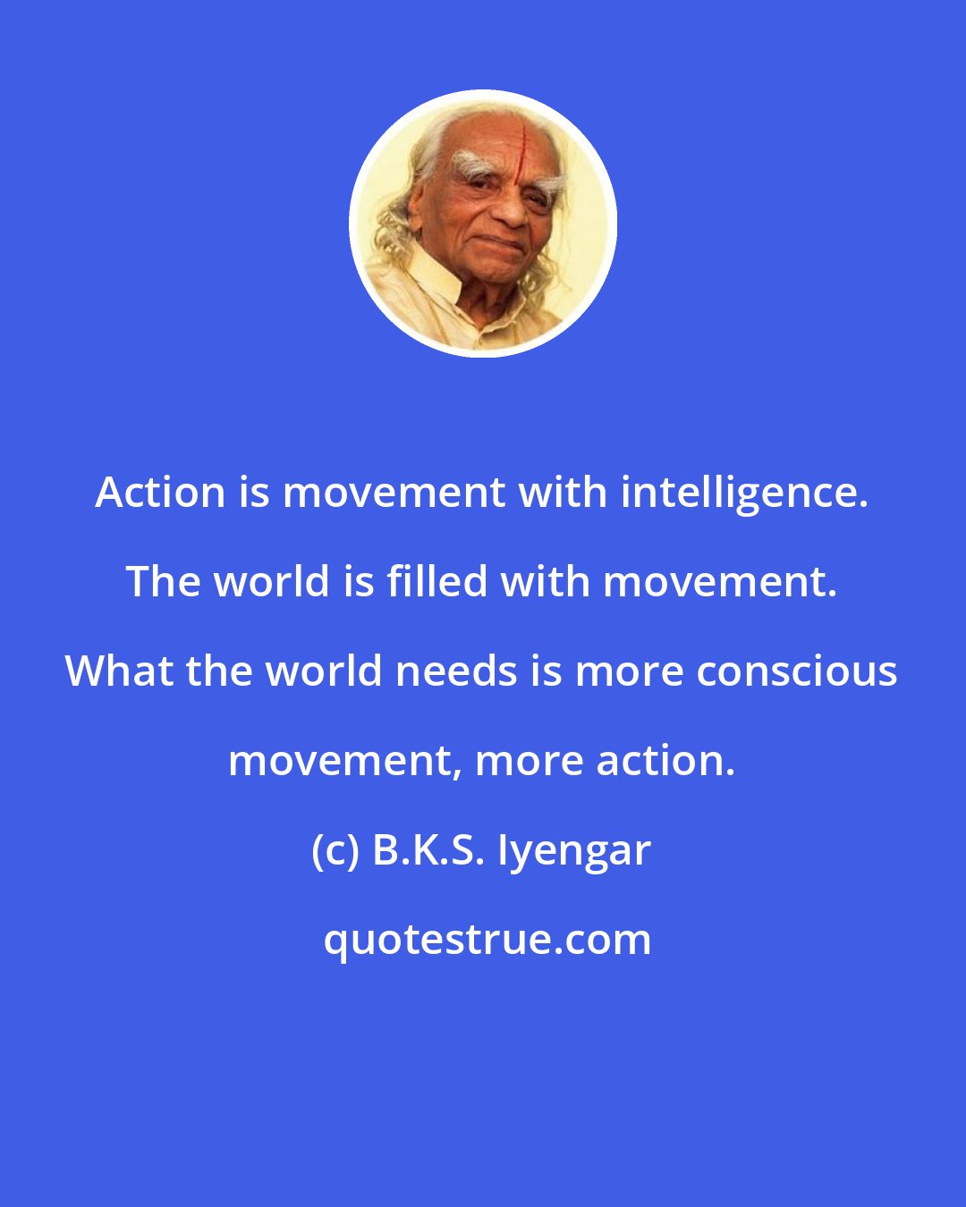 B.K.S. Iyengar: Action is movement with intelligence. The world is filled with movement. What the world needs is more conscious movement, more action.