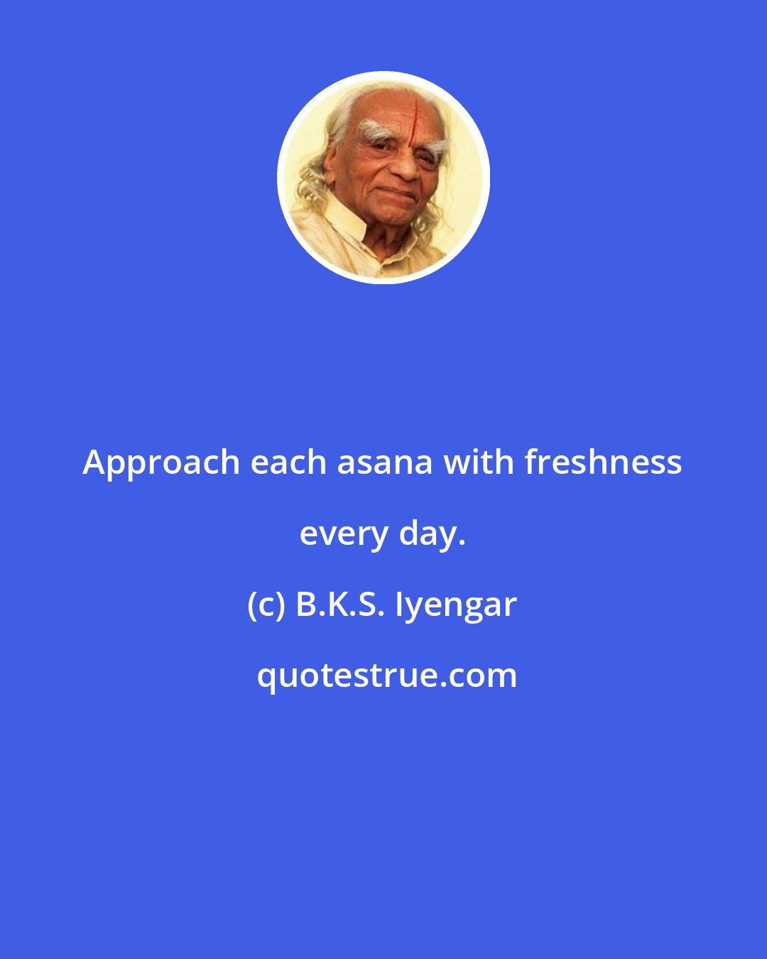 B.K.S. Iyengar: Approach each asana with freshness every day.