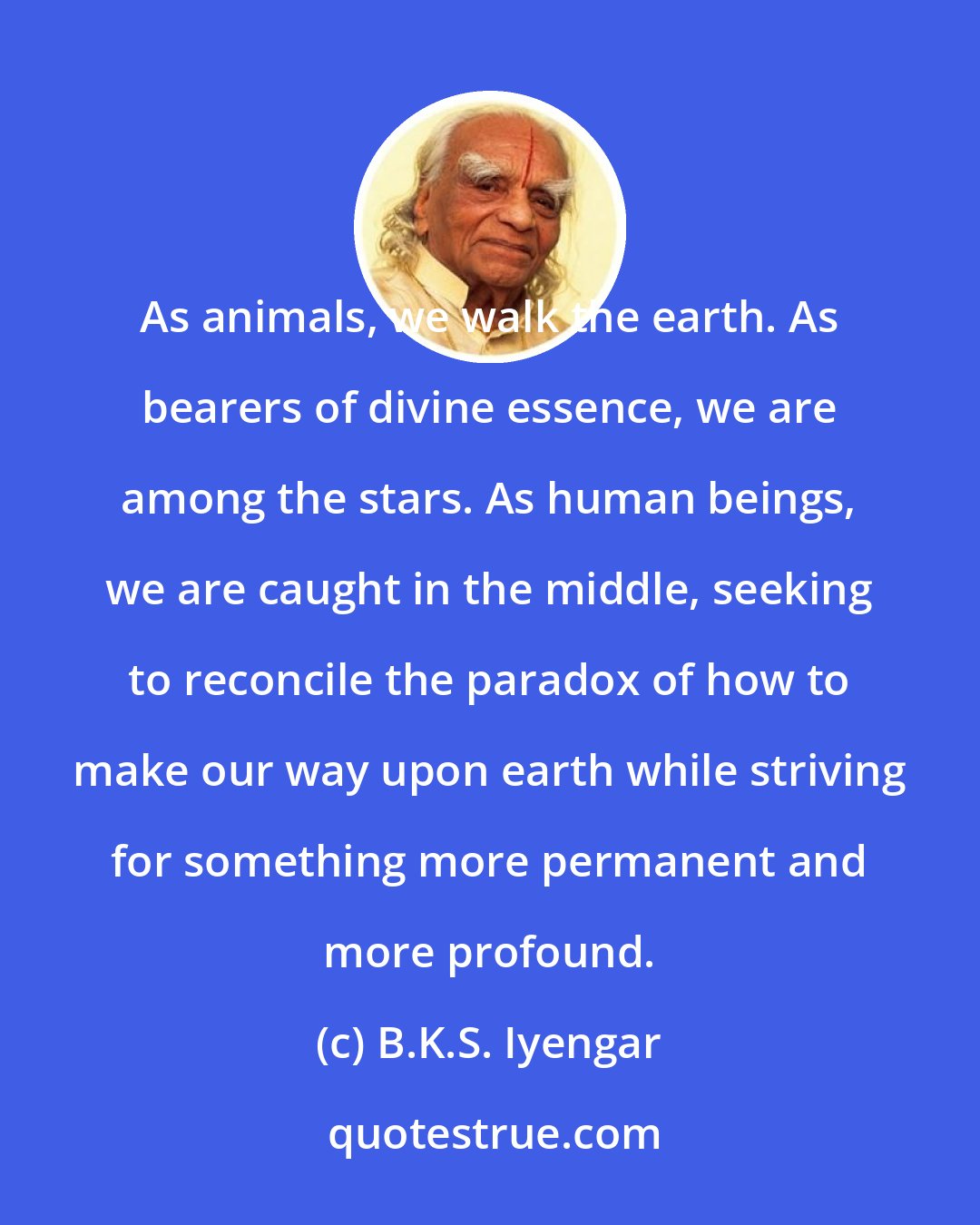 B.K.S. Iyengar: As animals, we walk the earth. As bearers of divine essence, we are among the stars. As human beings, we are caught in the middle, seeking to reconcile the paradox of how to make our way upon earth while striving for something more permanent and more profound.