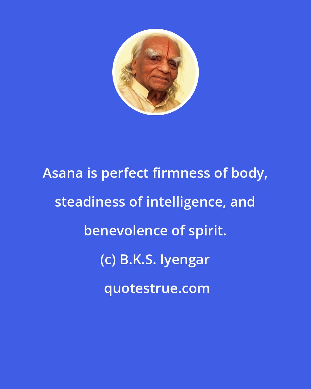 B.K.S. Iyengar: Asana is perfect firmness of body, steadiness of intelligence, and benevolence of spirit.