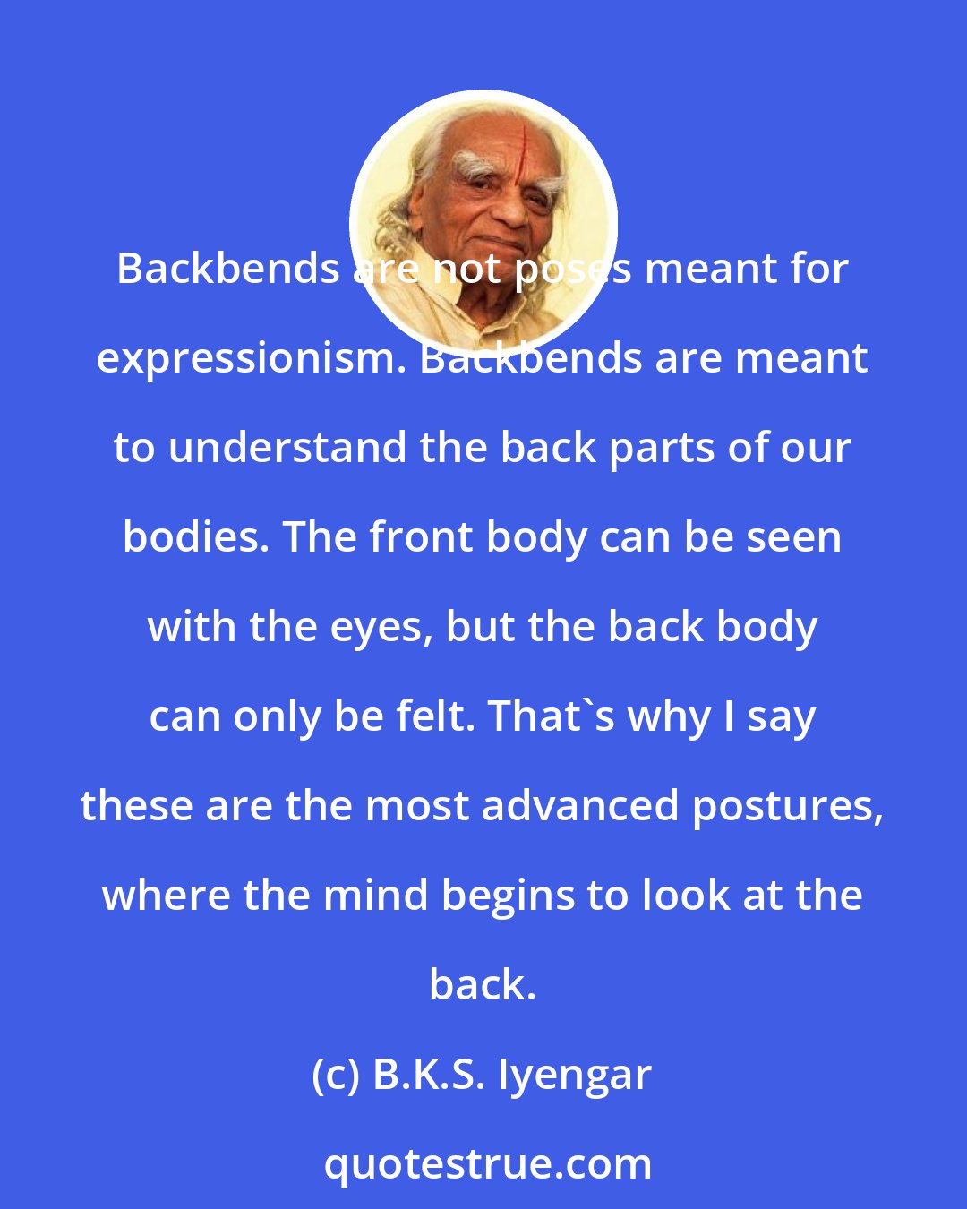 B.K.S. Iyengar: Backbends are not poses meant for expressionism. Backbends are meant to understand the back parts of our bodies. The front body can be seen with the eyes, but the back body can only be felt. That's why I say these are the most advanced postures, where the mind begins to look at the back.