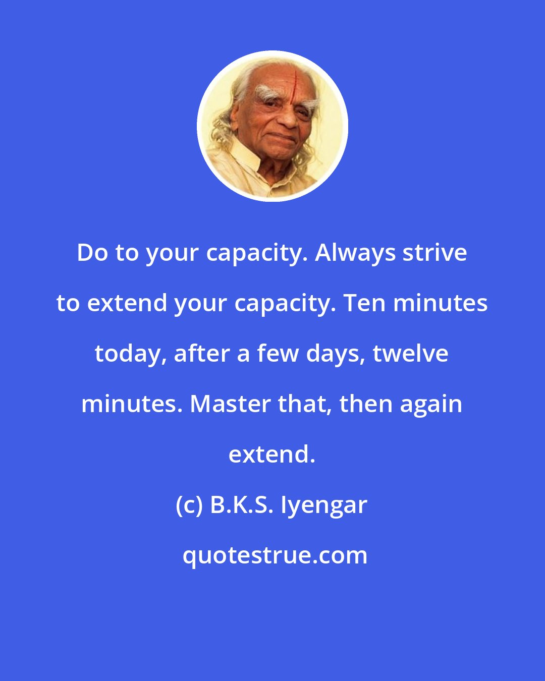 B.K.S. Iyengar: Do to your capacity. Always strive to extend your capacity. Ten minutes today, after a few days, twelve minutes. Master that, then again extend.