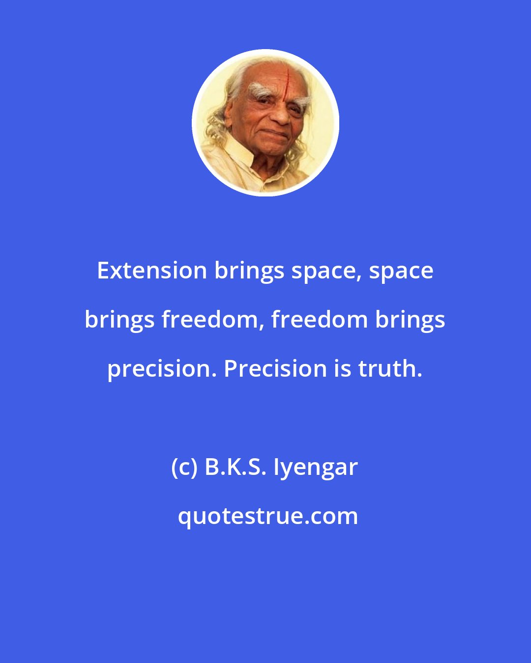 B.K.S. Iyengar: Extension brings space, space brings freedom, freedom brings precision. Precision is truth.