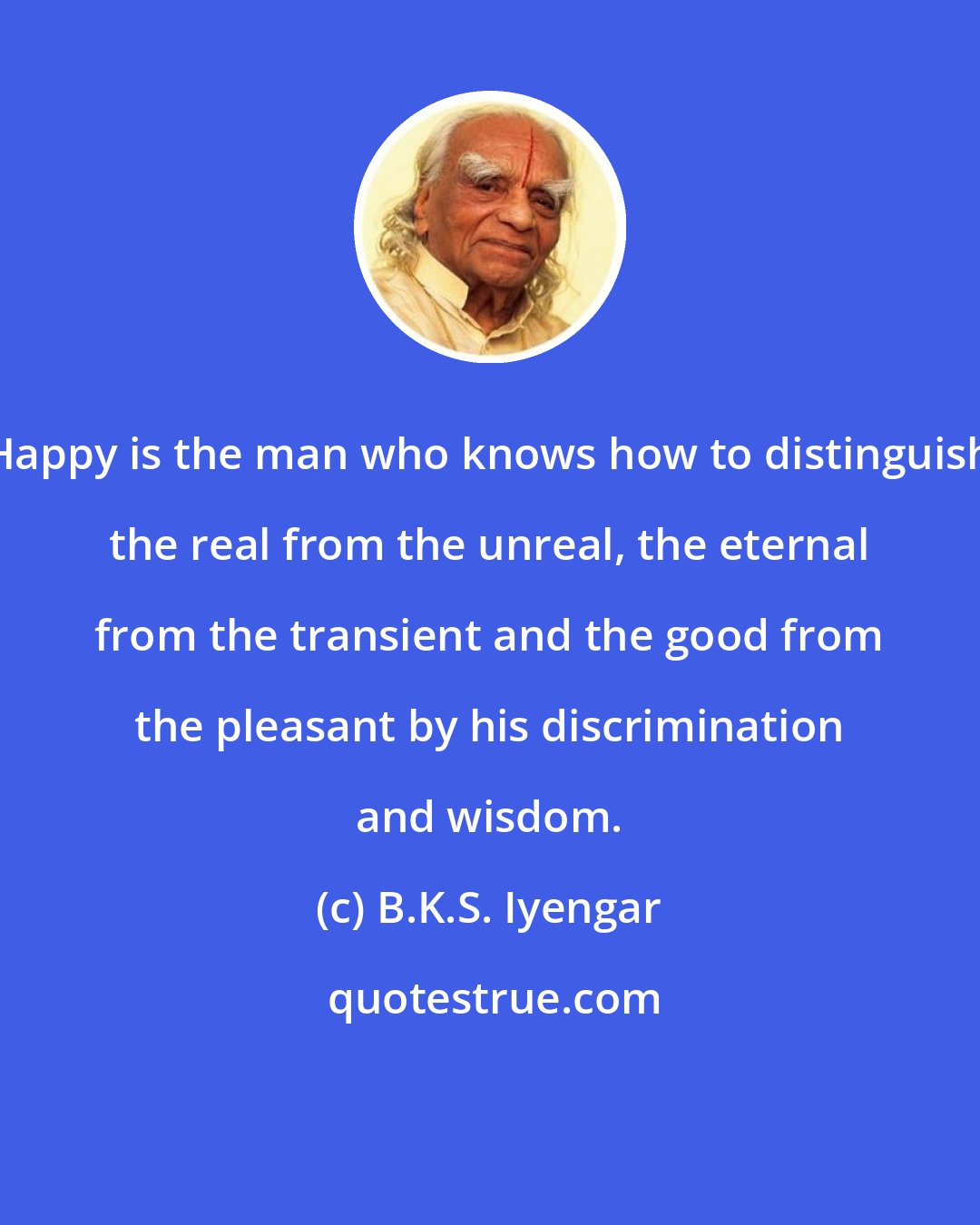 B.K.S. Iyengar: Happy is the man who knows how to distinguish the real from the unreal, the eternal from the transient and the good from the pleasant by his discrimination and wisdom.