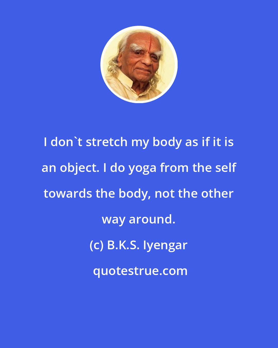 B.K.S. Iyengar: I don't stretch my body as if it is an object. I do yoga from the self towards the body, not the other way around.