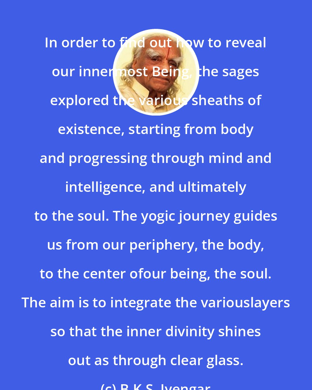 B.K.S. Iyengar: In order to find out how to reveal our innermost Being, the sages explored the various sheaths of existence, starting from body and progressing through mind and intelligence, and ultimately to the soul. The yogic journey guides us from our periphery, the body, to the center ofour being, the soul. The aim is to integrate the variouslayers so that the inner divinity shines out as through clear glass.