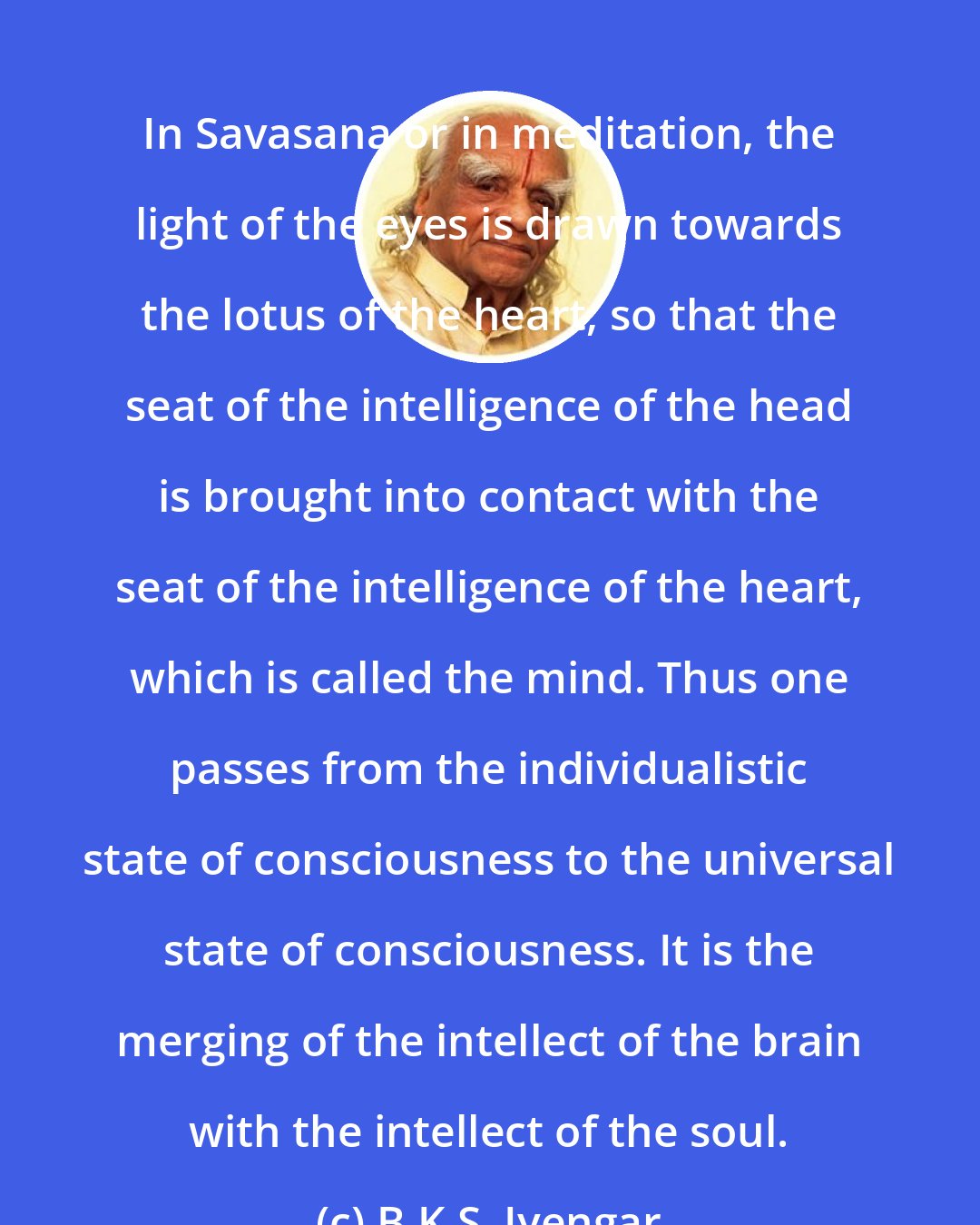 B.K.S. Iyengar: In Savasana or in meditation, the light of the eyes is drawn towards the lotus of the heart, so that the seat of the intelligence of the head is brought into contact with the seat of the intelligence of the heart, which is called the mind. Thus one passes from the individualistic state of consciousness to the universal state of consciousness. It is the merging of the intellect of the brain with the intellect of the soul.