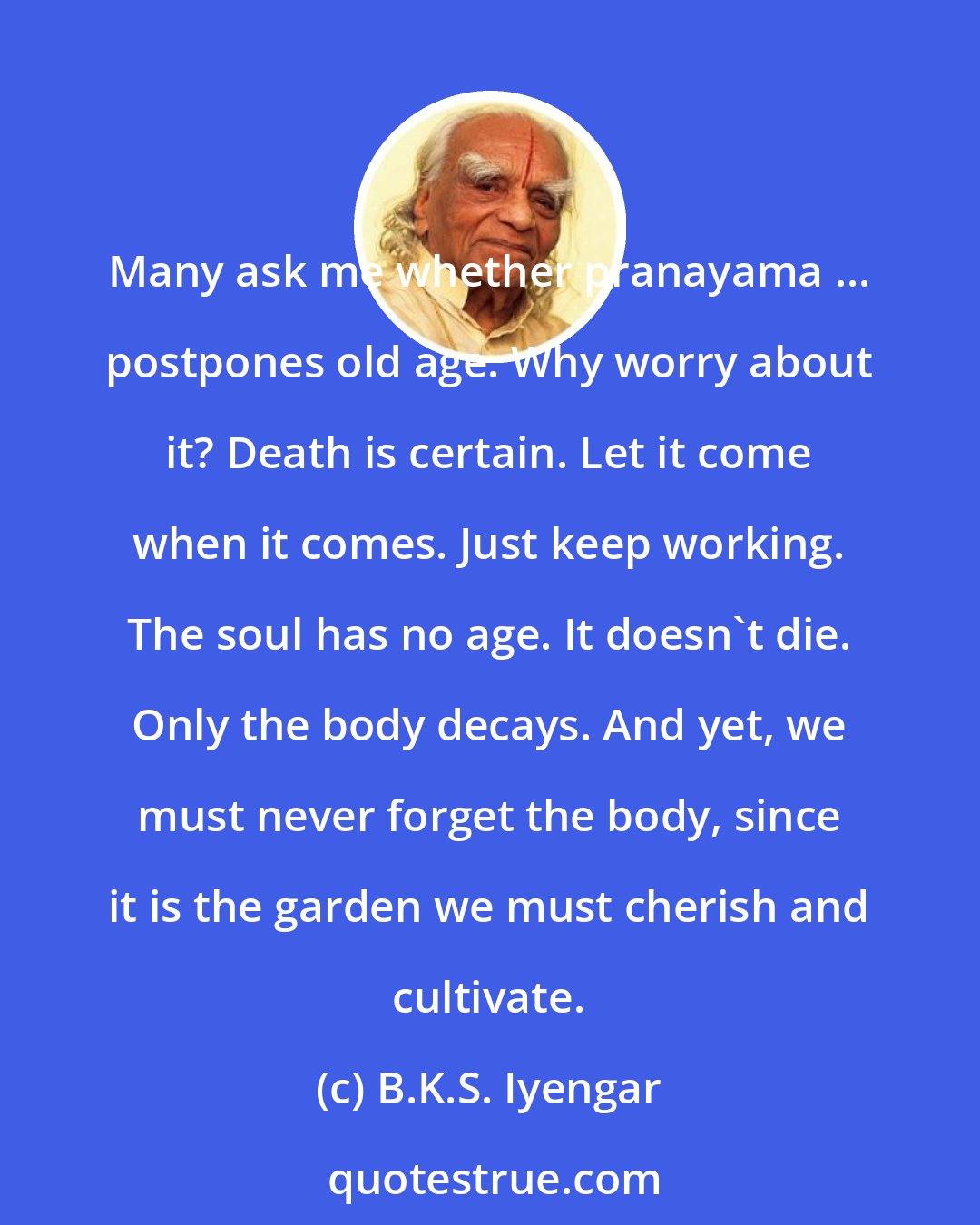 B.K.S. Iyengar: Many ask me whether pranayama ... postpones old age. Why worry about it? Death is certain. Let it come when it comes. Just keep working. The soul has no age. It doesn't die. Only the body decays. And yet, we must never forget the body, since it is the garden we must cherish and cultivate.