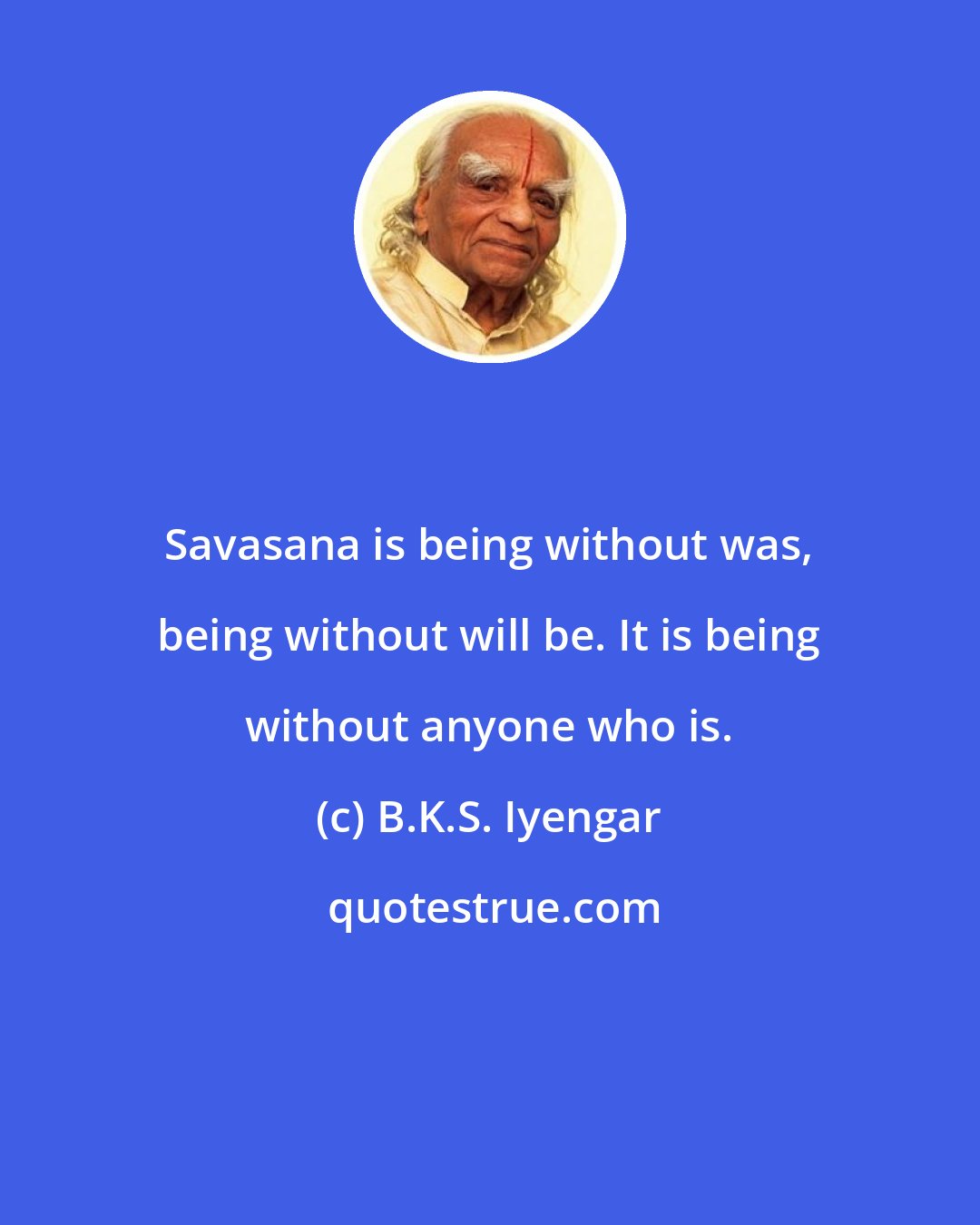 B.K.S. Iyengar: Savasana is being without was, being without will be. It is being without anyone who is.