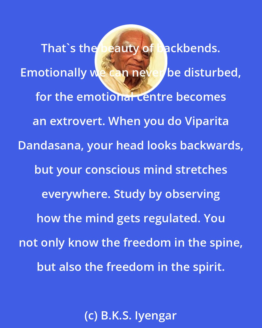 B.K.S. Iyengar: That's the beauty of backbends. Emotionally we can never be disturbed, for the emotional centre becomes an extrovert. When you do Viparita Dandasana, your head looks backwards, but your conscious mind stretches everywhere. Study by observing how the mind gets regulated. You not only know the freedom in the spine, but also the freedom in the spirit.