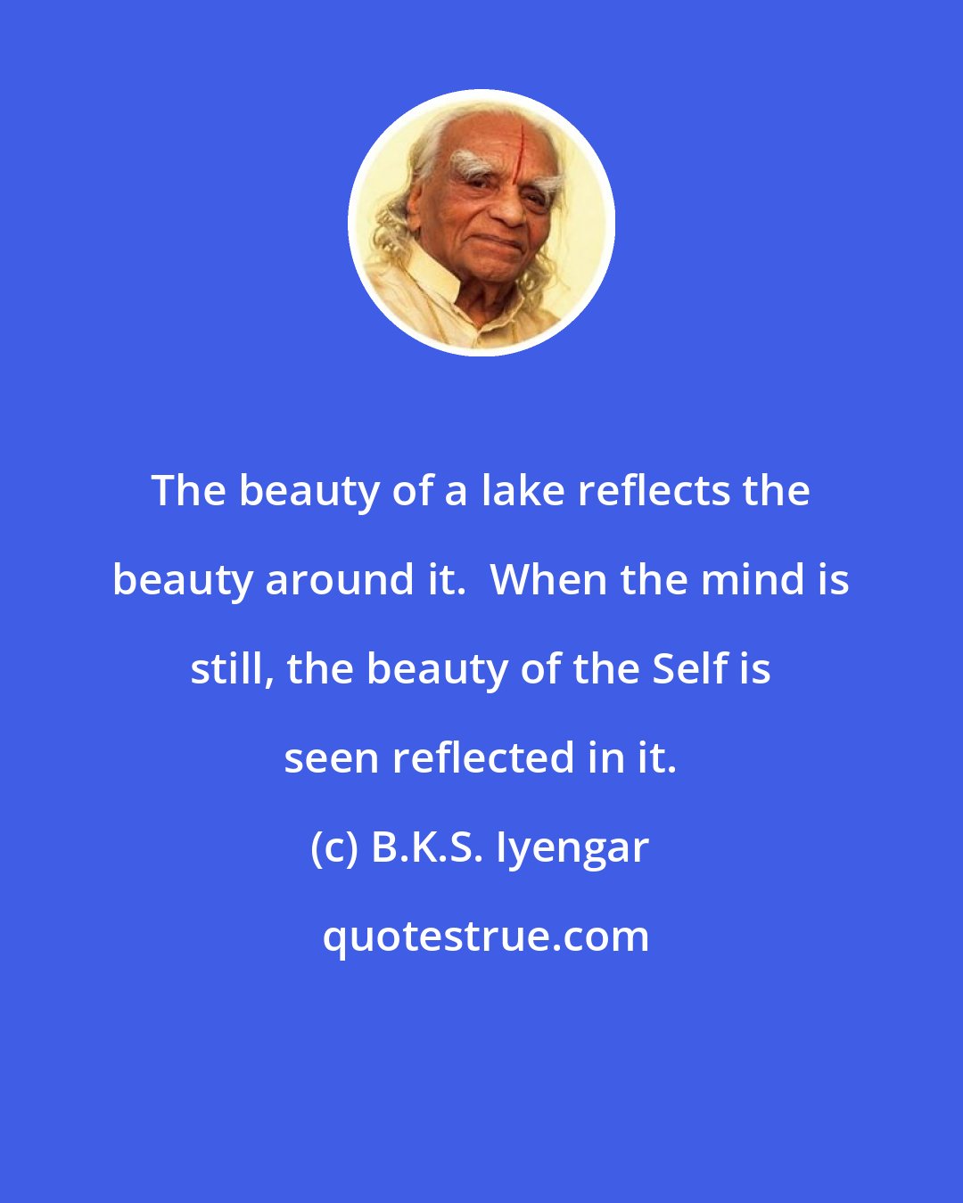 B.K.S. Iyengar: The beauty of a lake reflects the beauty around it.  When the mind is still, the beauty of the Self is seen reflected in it.