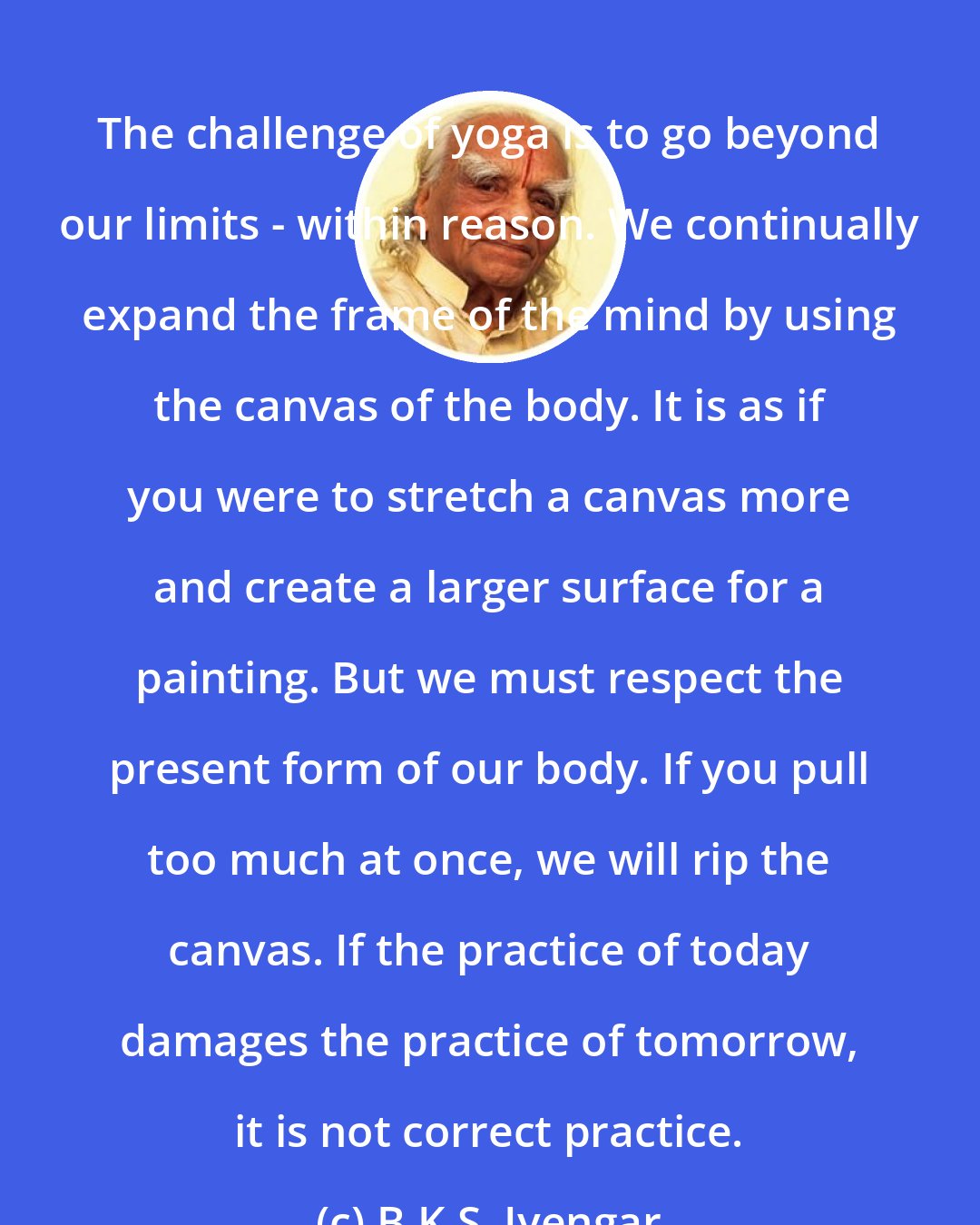 B.K.S. Iyengar: The challenge of yoga is to go beyond our limits - within reason. We continually expand the frame of the mind by using the canvas of the body. It is as if you were to stretch a canvas more and create a larger surface for a painting. But we must respect the present form of our body. If you pull too much at once, we will rip the canvas. If the practice of today damages the practice of tomorrow, it is not correct practice.