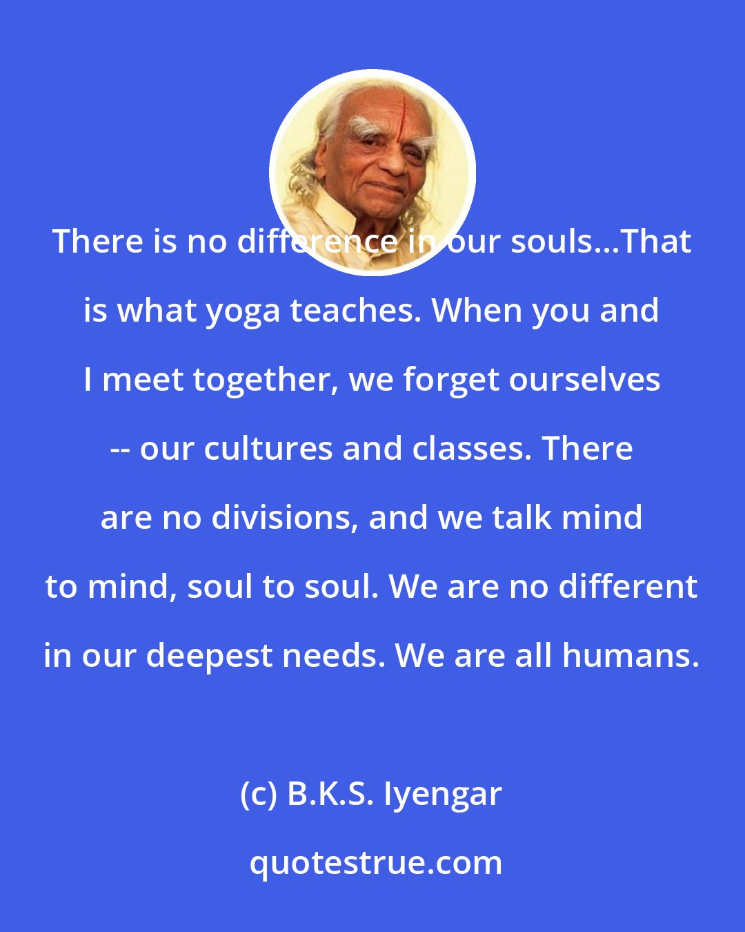 B.K.S. Iyengar: There is no difference in our souls...That is what yoga teaches. When you and I meet together, we forget ourselves -- our cultures and classes. There are no divisions, and we talk mind to mind, soul to soul. We are no different in our deepest needs. We are all humans.