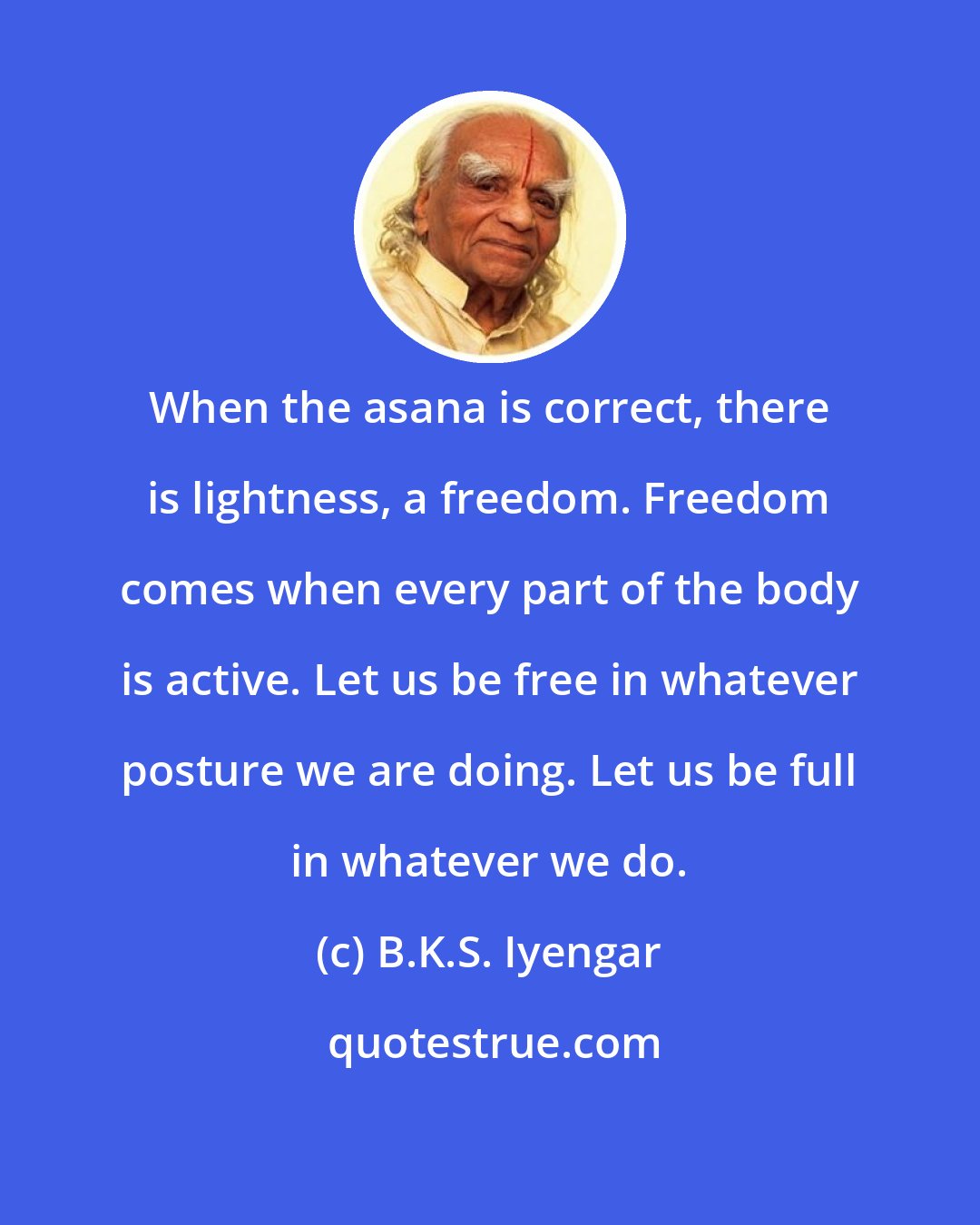 B.K.S. Iyengar: When the asana is correct, there is lightness, a freedom. Freedom comes when every part of the body is active. Let us be free in whatever posture we are doing. Let us be full in whatever we do.