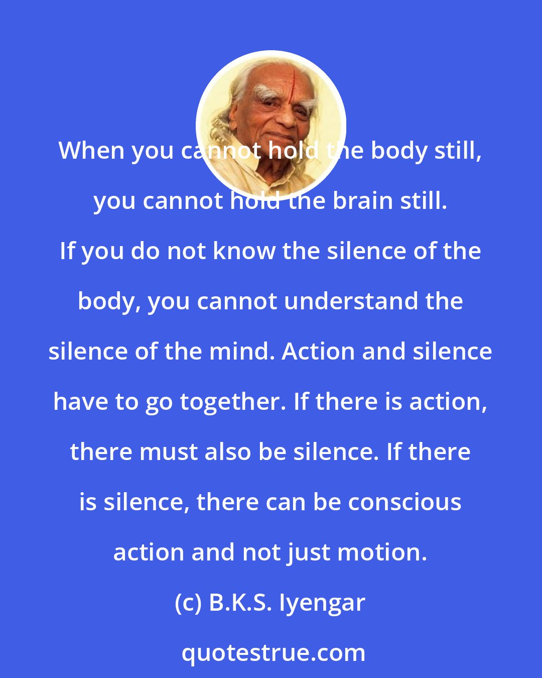 B.K.S. Iyengar: When you cannot hold the body still, you cannot hold the brain still. If you do not know the silence of the body, you cannot understand the silence of the mind. Action and silence have to go together. If there is action, there must also be silence. If there is silence, there can be conscious action and not just motion.