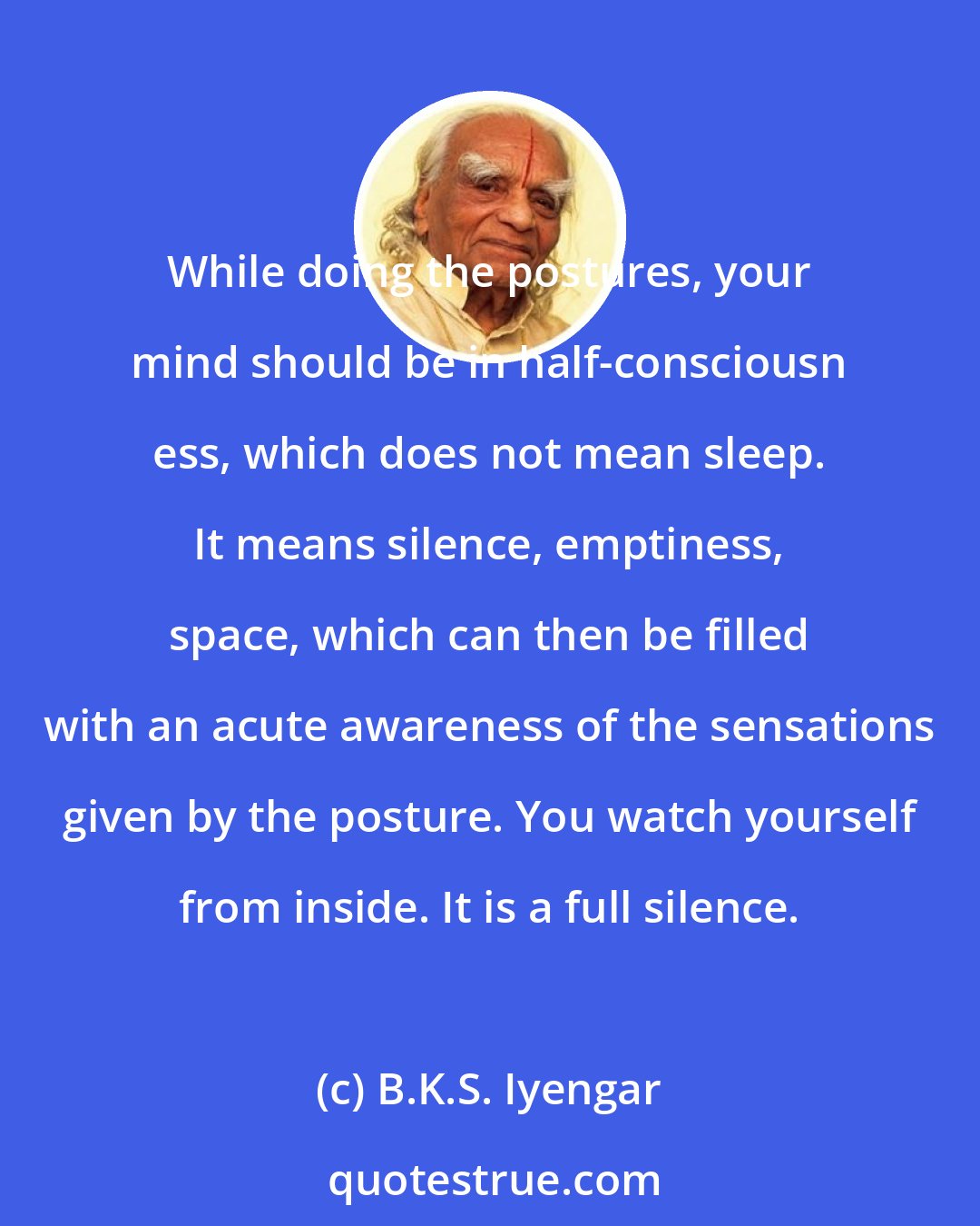 B.K.S. Iyengar: While doing the postures, your mind should be in half-consciousn ess, which does not mean sleep. It means silence, emptiness, space, which can then be filled with an acute awareness of the sensations given by the posture. You watch yourself from inside. It is a full silence.