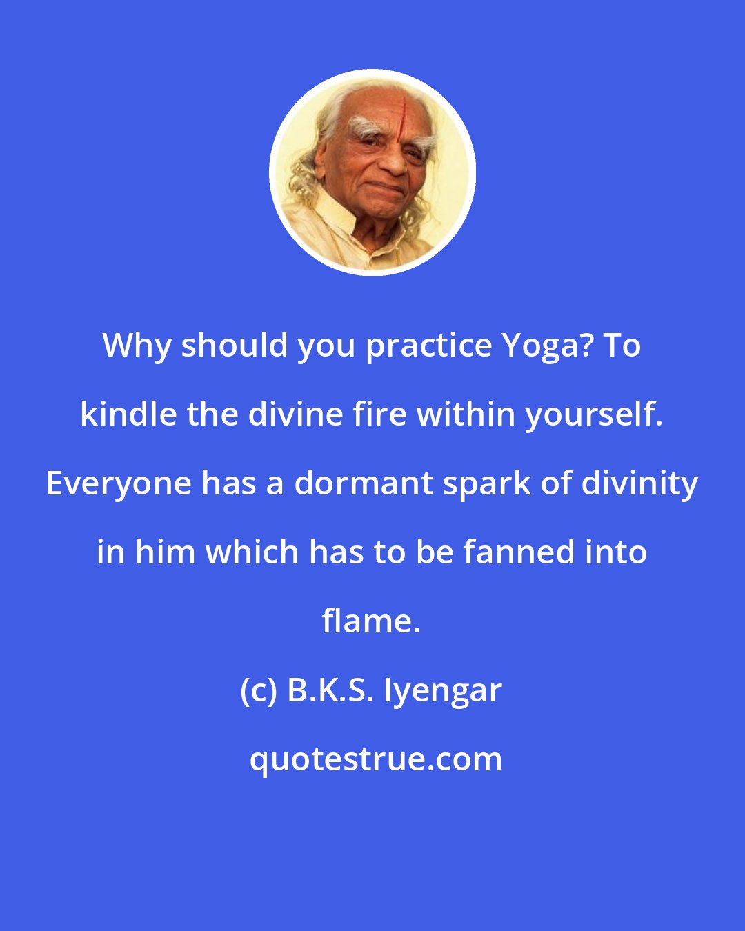 B.K.S. Iyengar: Why should you practice Yoga? To kindle the divine fire within yourself. Everyone has a dormant spark of divinity in him which has to be fanned into flame.