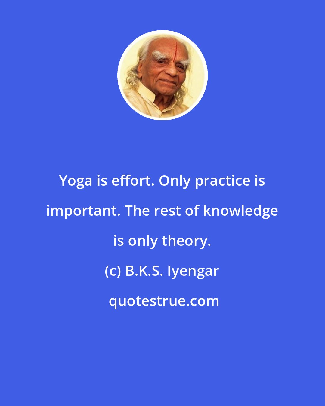 B.K.S. Iyengar: Yoga is effort. Only practice is important. The rest of knowledge is only theory.