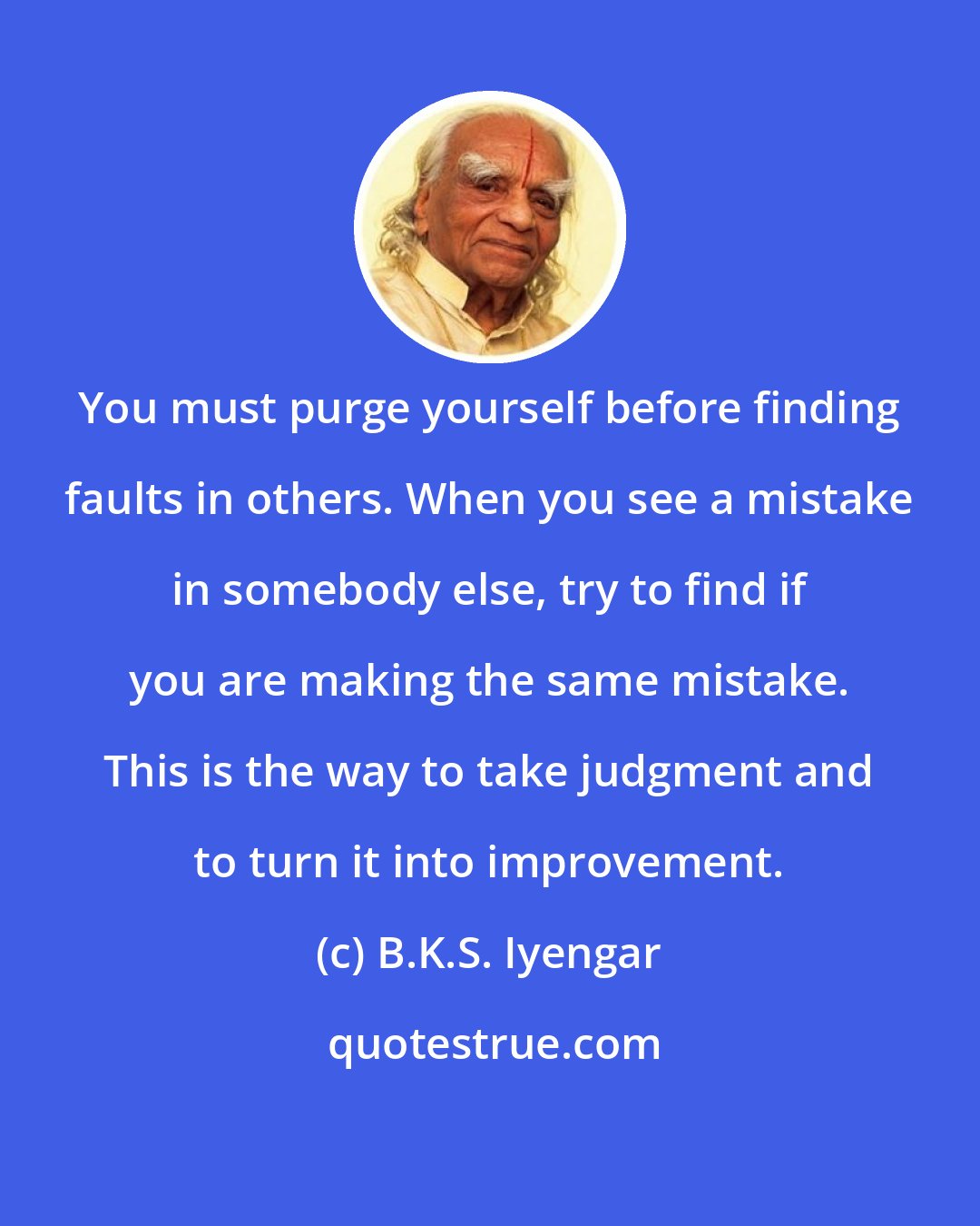 B.K.S. Iyengar: You must purge yourself before finding faults in others. When you see a mistake in somebody else, try to find if you are making the same mistake. This is the way to take judgment and to turn it into improvement.