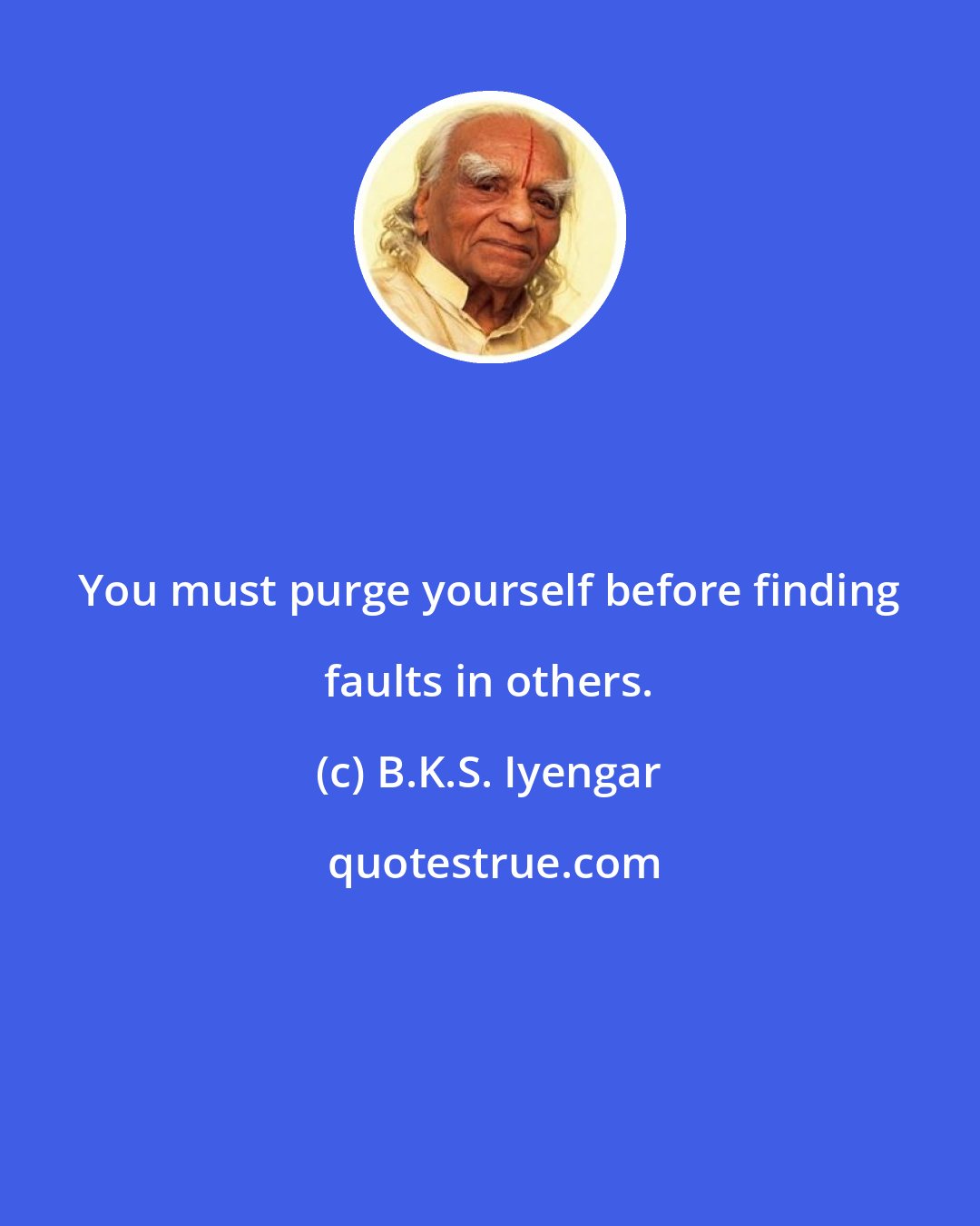 B.K.S. Iyengar: You must purge yourself before finding faults in others.