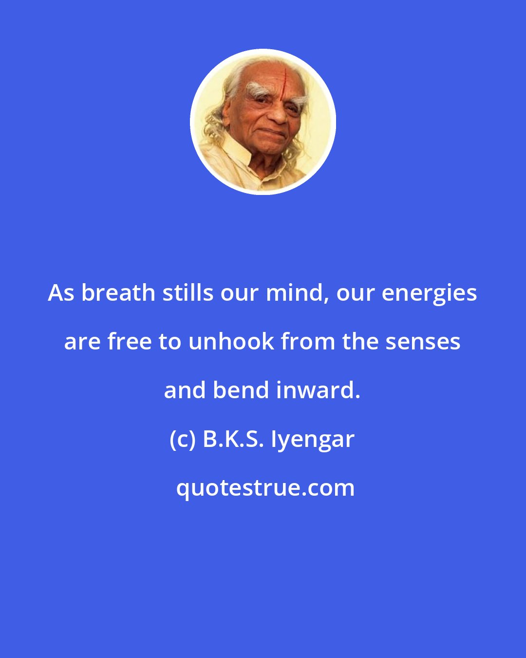 B.K.S. Iyengar: As breath stills our mind, our energies are free to unhook from the senses and bend inward.