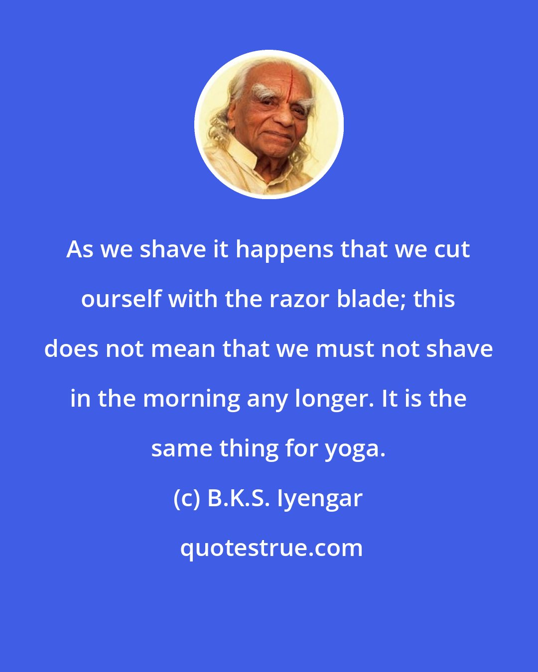 B.K.S. Iyengar: As we shave it happens that we cut ourself with the razor blade; this does not mean that we must not shave in the morning any longer. It is the same thing for yoga.