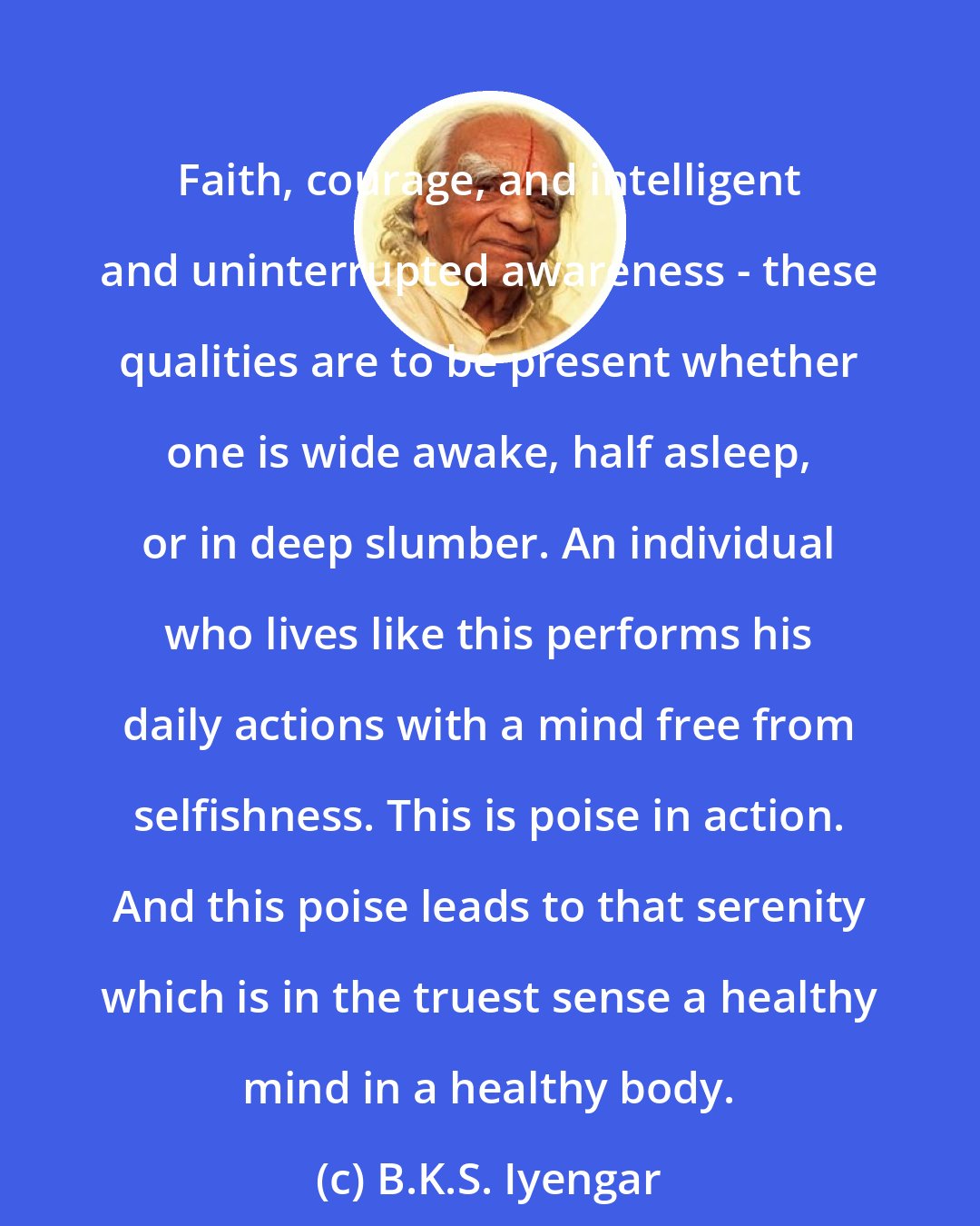 B.K.S. Iyengar: Faith, courage, and intelligent and uninterrupted awareness - these qualities are to be present whether one is wide awake, half asleep, or in deep slumber. An individual who lives like this performs his daily actions with a mind free from selfishness. This is poise in action. And this poise leads to that serenity which is in the truest sense a healthy mind in a healthy body.