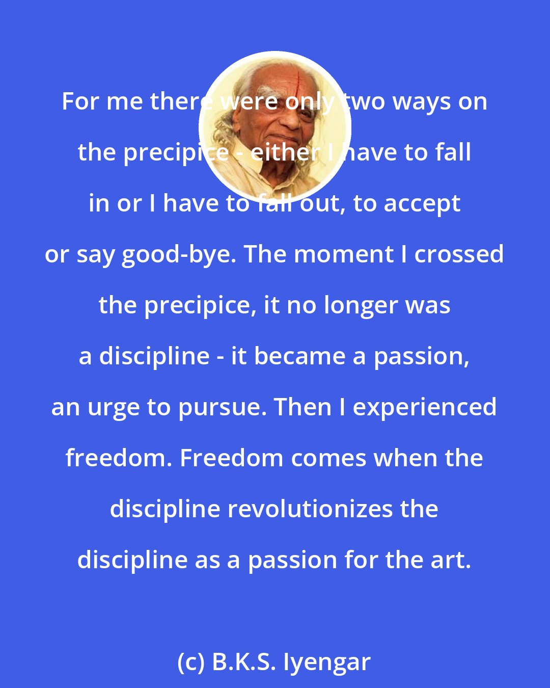 B.K.S. Iyengar: For me there were only two ways on the precipice - either I have to fall in or I have to fall out, to accept or say good-bye. The moment I crossed the precipice, it no longer was a discipline - it became a passion, an urge to pursue. Then I experienced freedom. Freedom comes when the discipline revolutionizes the discipline as a passion for the art.