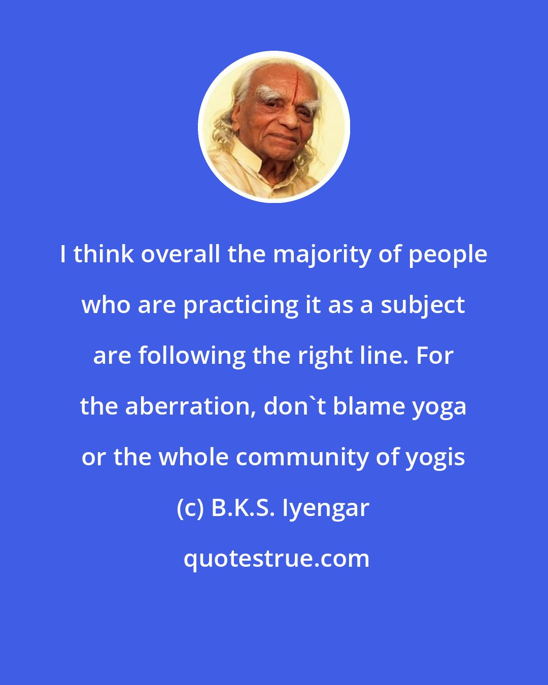 B.K.S. Iyengar: I think overall the majority of people who are practicing it as a subject are following the right line. For the aberration, don't blame yoga or the whole community of yogis