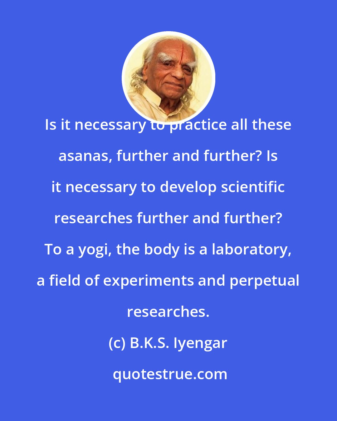 B.K.S. Iyengar: Is it necessary to practice all these asanas, further and further? Is it necessary to develop scientific researches further and further? To a yogi, the body is a laboratory, a field of experiments and perpetual researches.