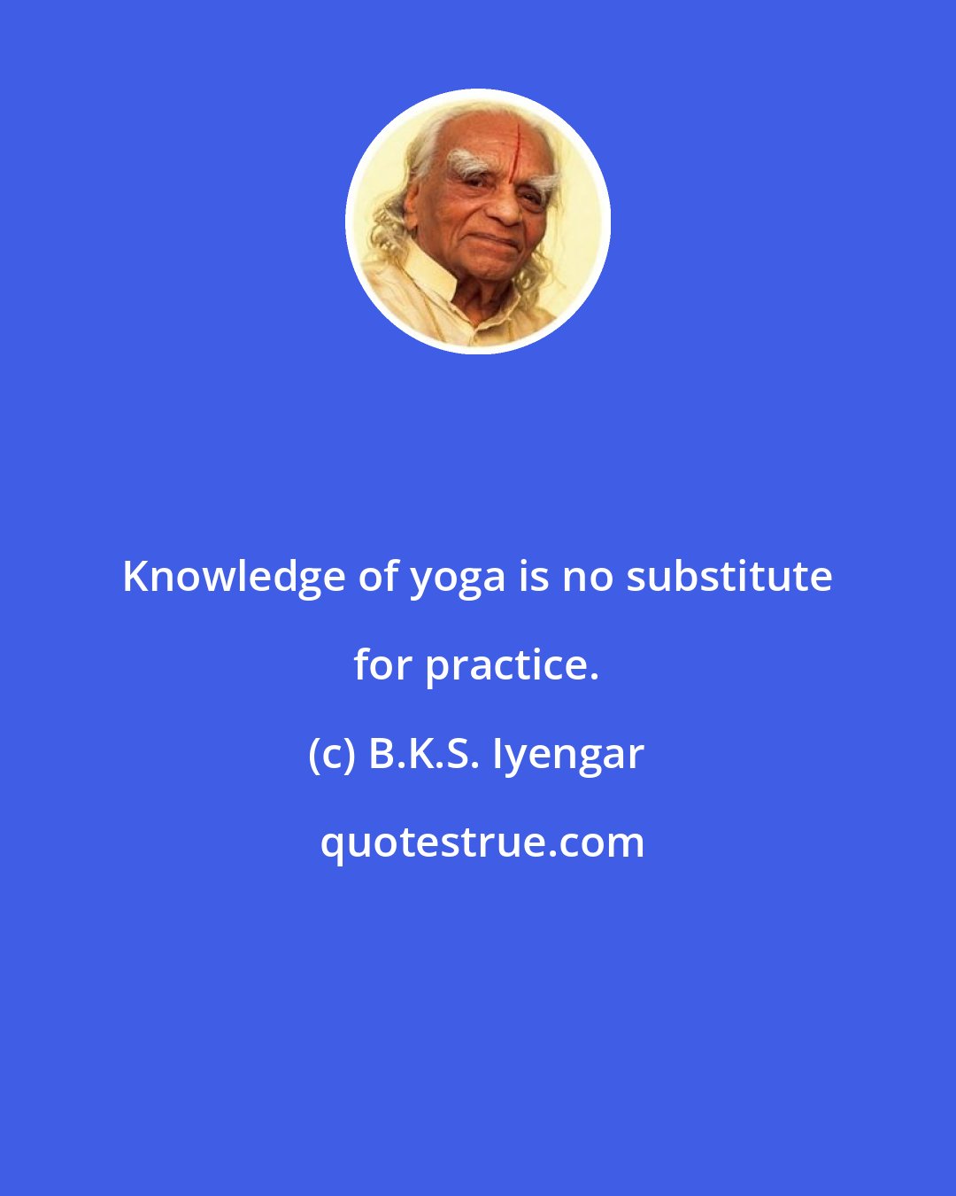 B.K.S. Iyengar: Knowledge of yoga is no substitute for practice.