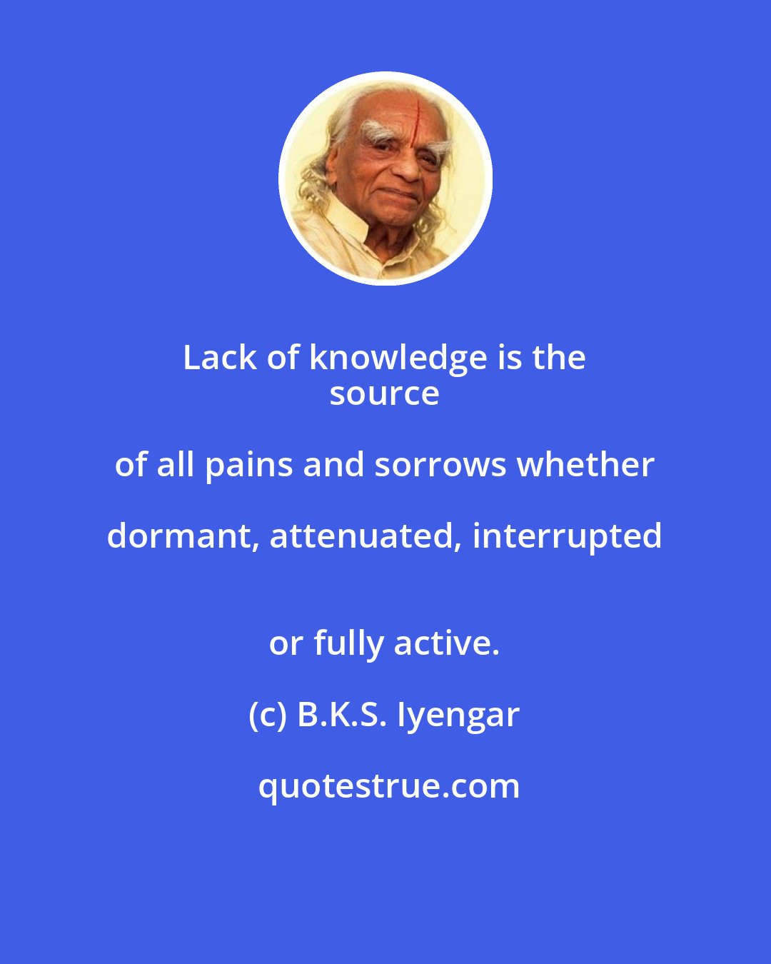 B.K.S. Iyengar: Lack of knowledge is the 
 source of all pains and sorrows whether dormant, attenuated, interrupted 
 or fully active.