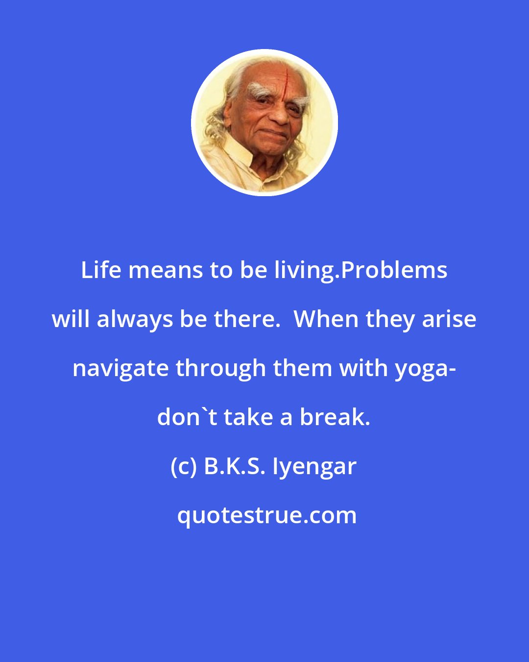 B.K.S. Iyengar: Life means to be living.Problems will always be there.  When they arise navigate through them with yoga- don't take a break.