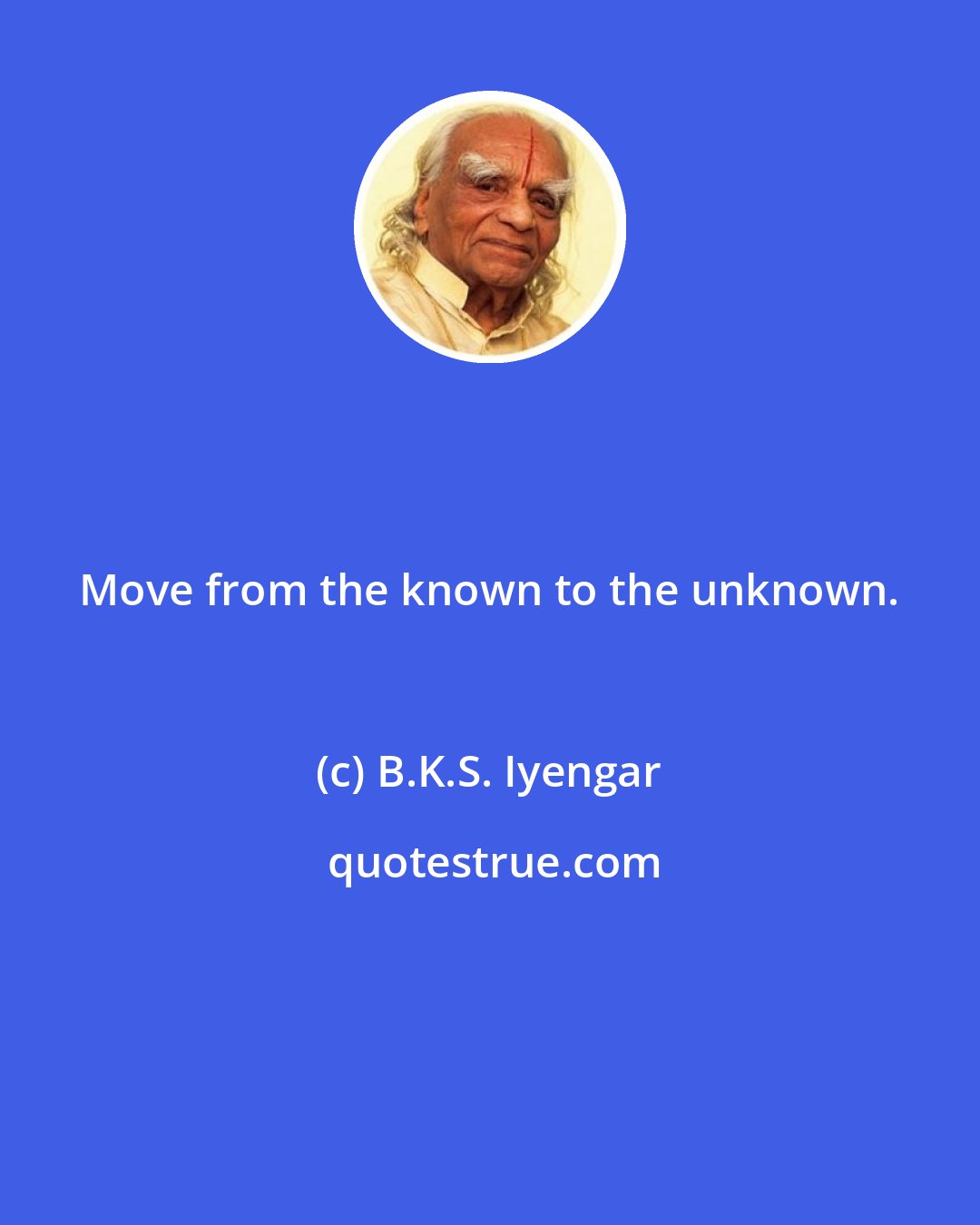 B.K.S. Iyengar: Move from the known to the unknown.