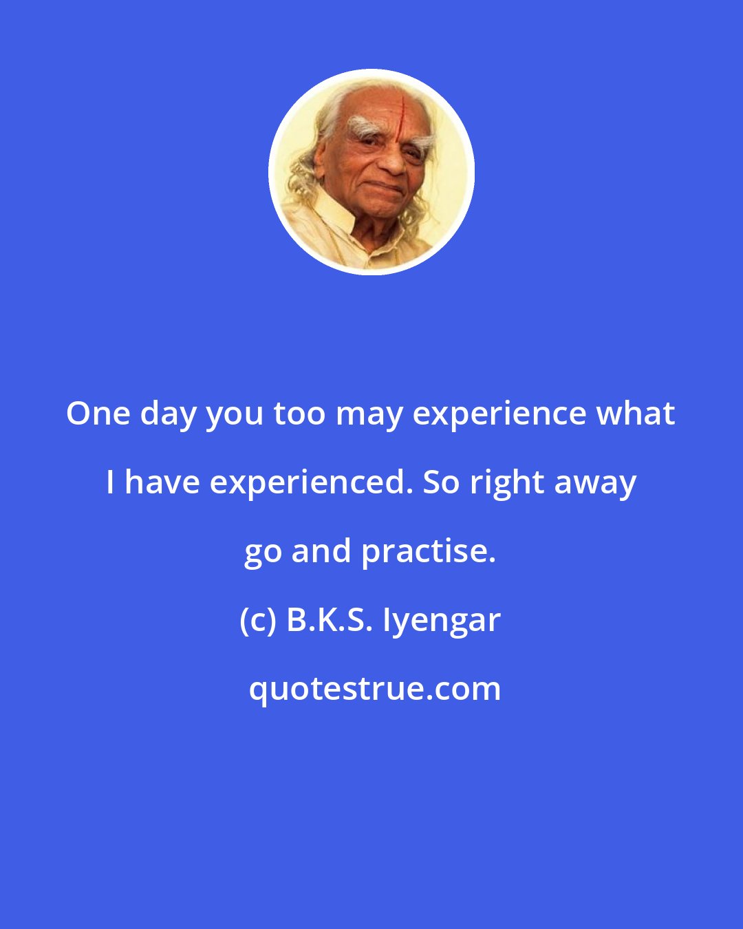 B.K.S. Iyengar: One day you too may experience what I have experienced. So right away go and practise.