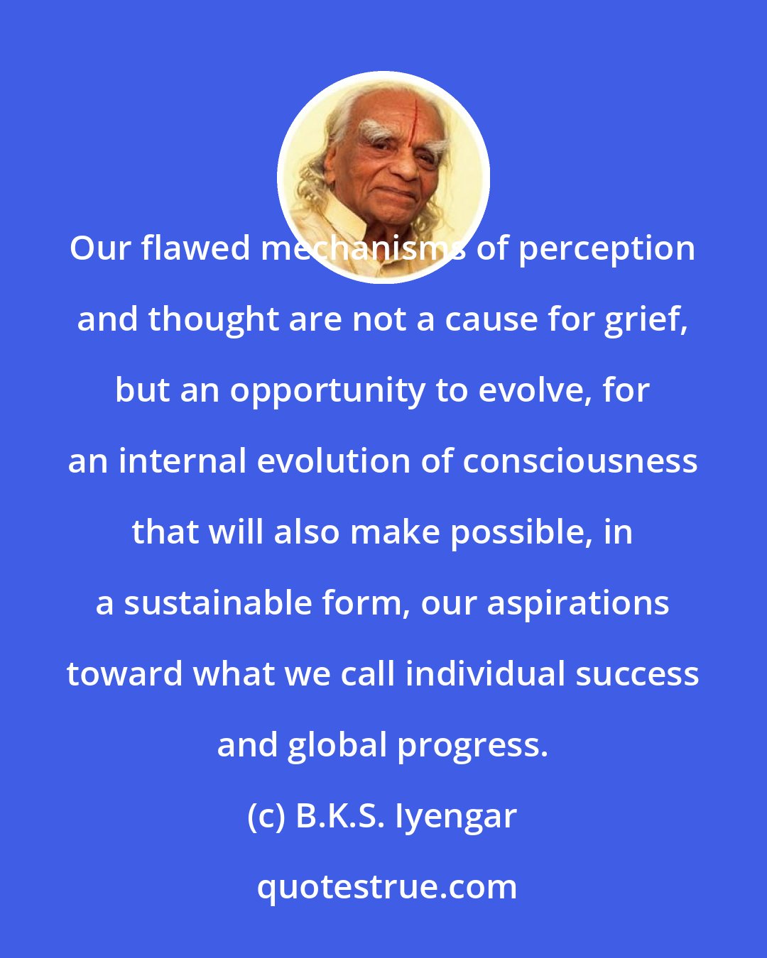 B.K.S. Iyengar: Our flawed mechanisms of perception and thought are not a cause for grief, but an opportunity to evolve, for an internal evolution of consciousness that will also make possible, in a sustainable form, our aspirations toward what we call individual success and global progress.