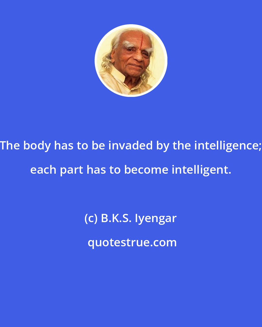 B.K.S. Iyengar: The body has to be invaded by the intelligence; each part has to become intelligent.