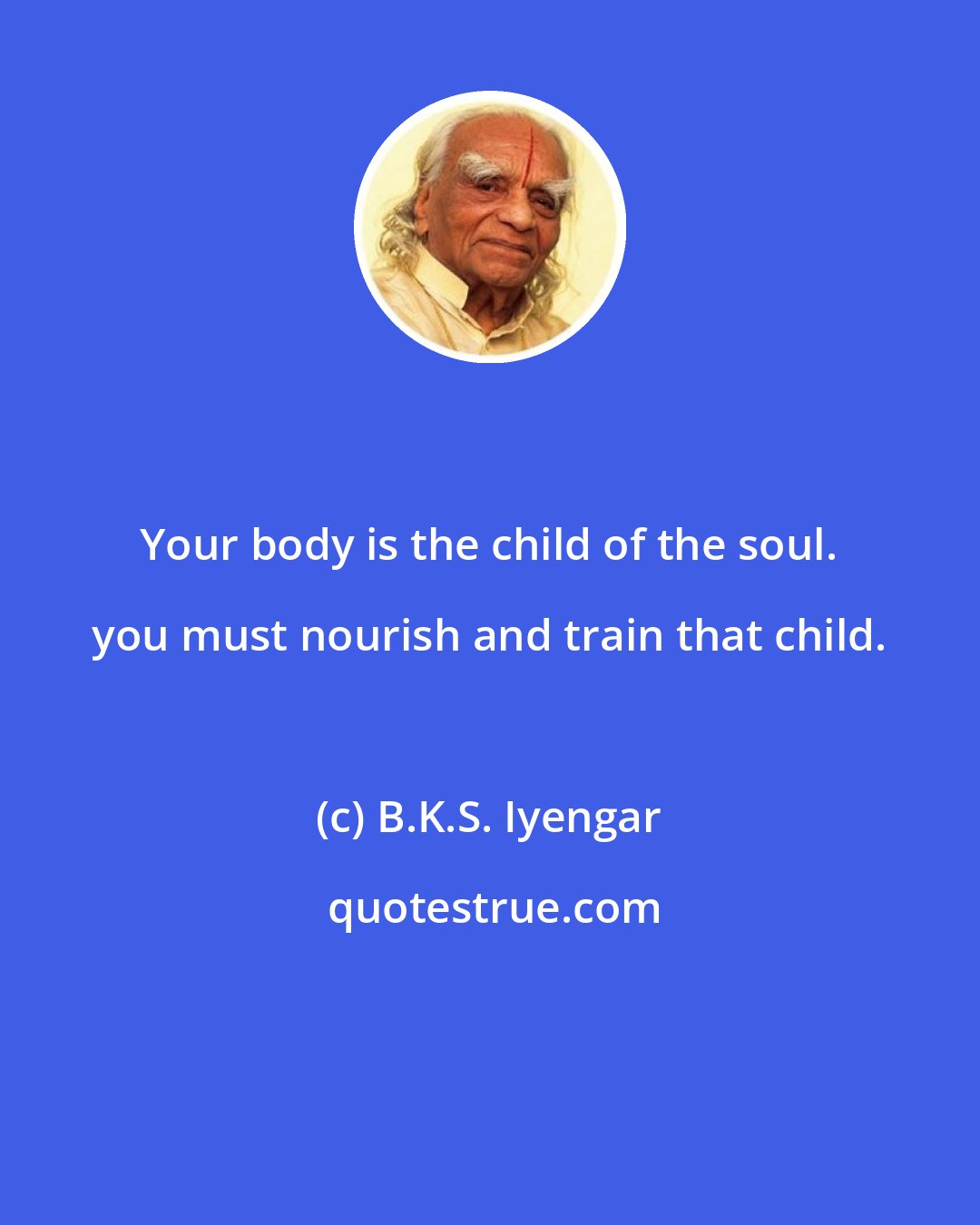 B.K.S. Iyengar: Your body is the child of the soul. you must nourish and train that child.