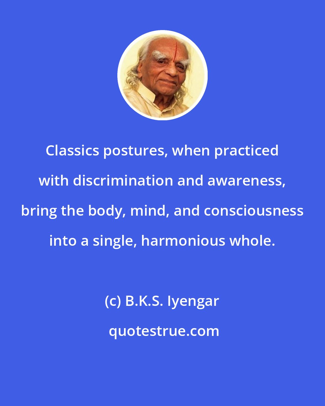 B.K.S. Iyengar: Classics postures, when practiced with discrimination and awareness, bring the body, mind, and consciousness into a single, harmonious whole.