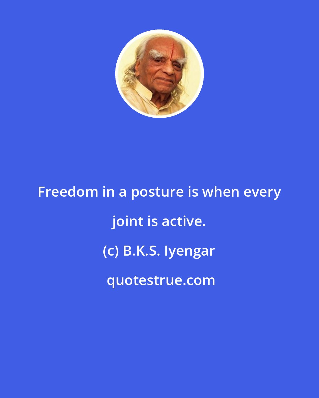 B.K.S. Iyengar: Freedom in a posture is when every joint is active.