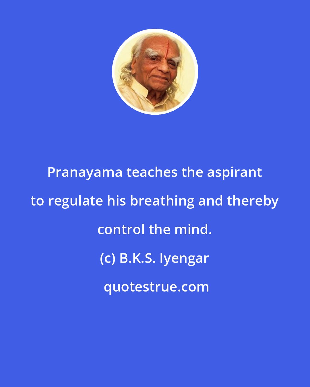 B.K.S. Iyengar: Pranayama teaches the aspirant to regulate his breathing and thereby control the mind.