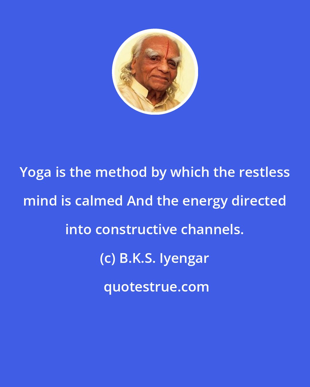 B.K.S. Iyengar: Yoga is the method by which the restless mind is calmed And the energy directed into constructive channels.