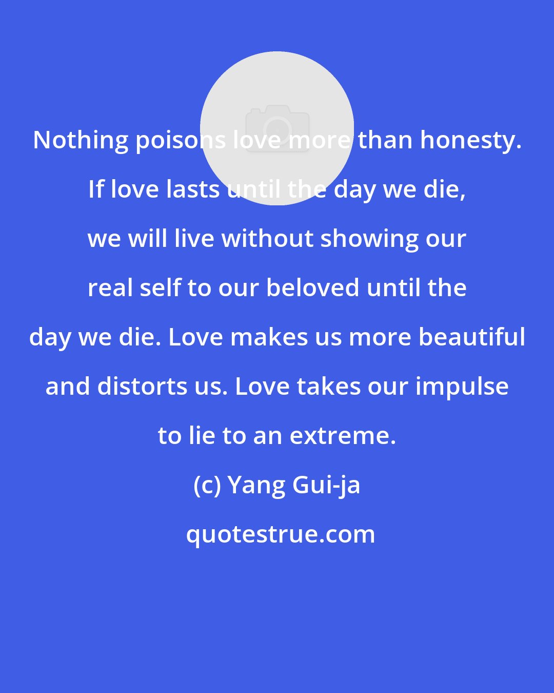 Yang Gui-ja: Nothing poisons love more than honesty. If love lasts until the day we die, we will live without showing our real self to our beloved until the day we die. Love makes us more beautiful and distorts us. Love takes our impulse to lie to an extreme.