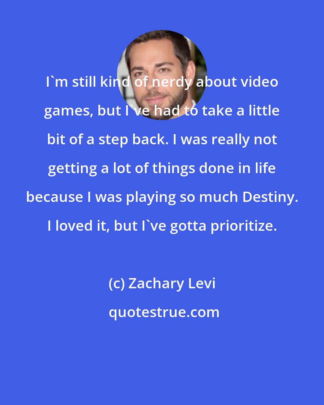 Zachary Levi: I'm still kind of nerdy about video games, but I've had to take a little bit of a step back. I was really not getting a lot of things done in life because I was playing so much Destiny. I loved it, but I've gotta prioritize.