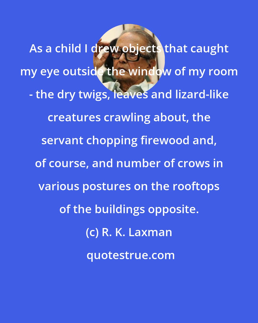 R. K. Laxman: As a child I drew objects that caught my eye outside the window of my room - the dry twigs, leaves and lizard-like creatures crawling about, the servant chopping firewood and, of course, and number of crows in various postures on the rooftops of the buildings opposite.