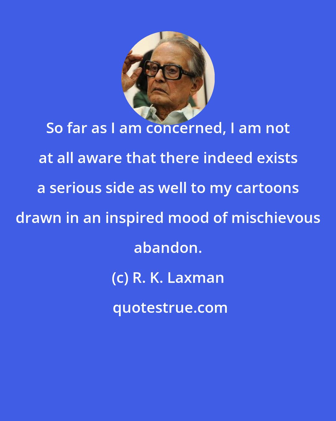 R. K. Laxman: So far as I am concerned, I am not at all aware that there indeed exists a serious side as well to my cartoons drawn in an inspired mood of mischievous abandon.