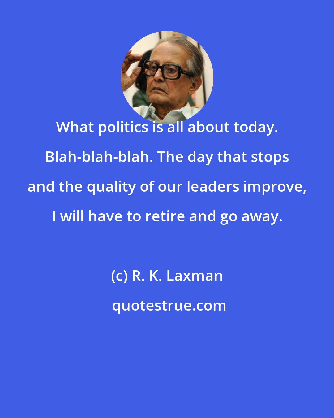 R. K. Laxman: What politics is all about today. Blah-blah-blah. The day that stops and the quality of our leaders improve, I will have to retire and go away.