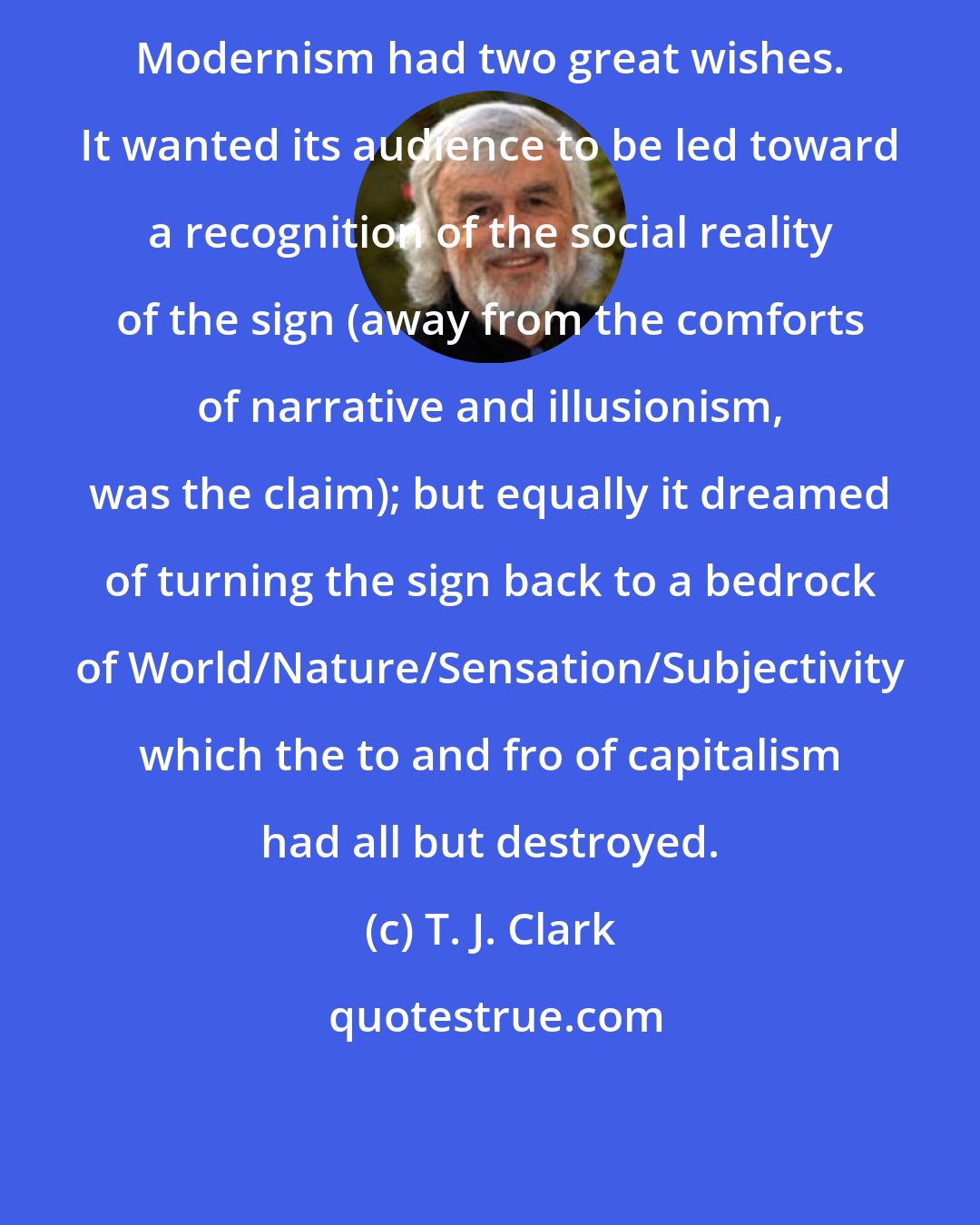 T. J. Clark: Modernism had two great wishes. It wanted its audience to be led toward a recognition of the social reality of the sign (away from the comforts of narrative and illusionism, was the claim); but equally it dreamed of turning the sign back to a bedrock of World/Nature/Sensation/Subjectivity which the to and fro of capitalism had all but destroyed.