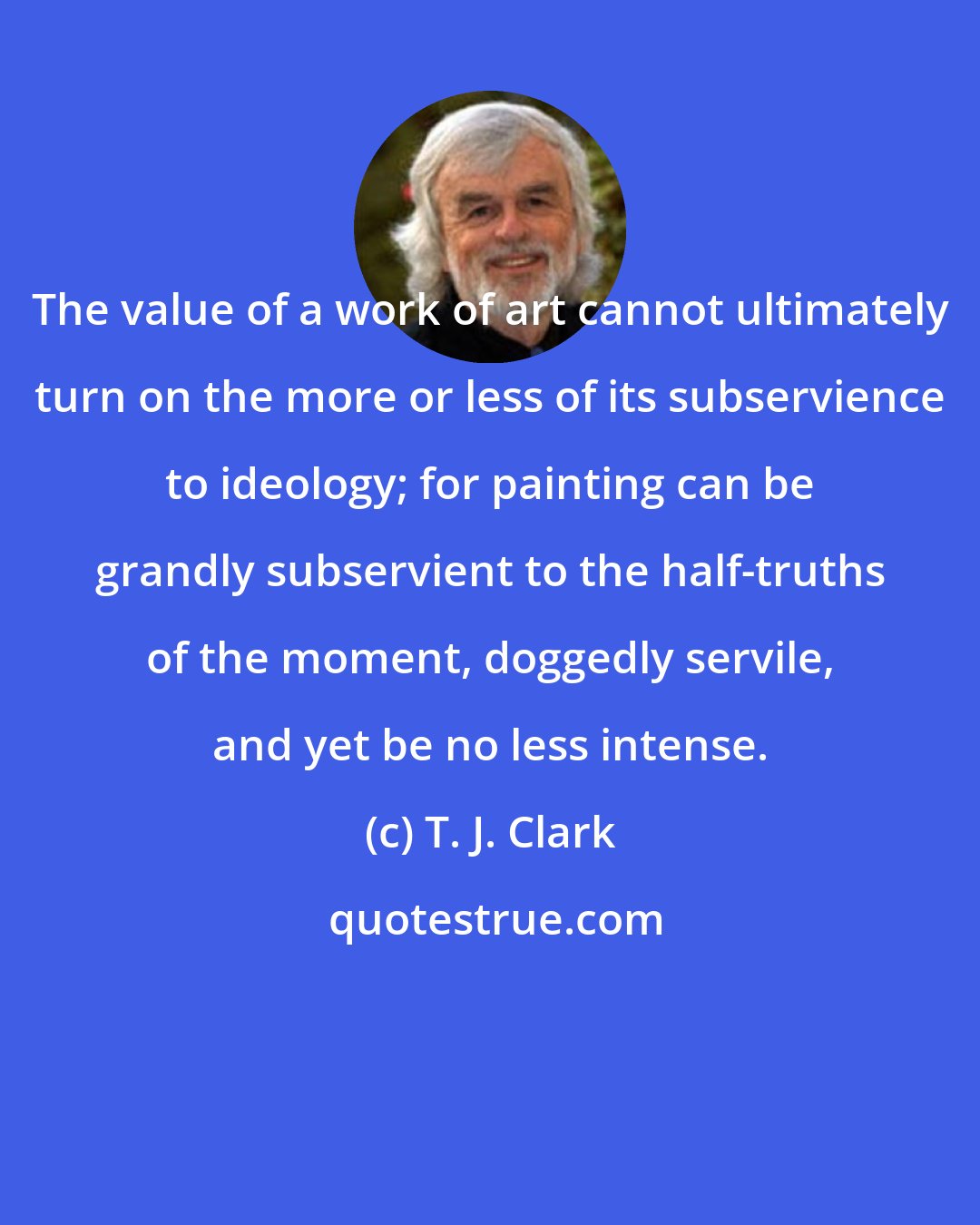 T. J. Clark: The value of a work of art cannot ultimately turn on the more or less of its subservience to ideology; for painting can be grandly subservient to the half-truths of the moment, doggedly servile, and yet be no less intense.